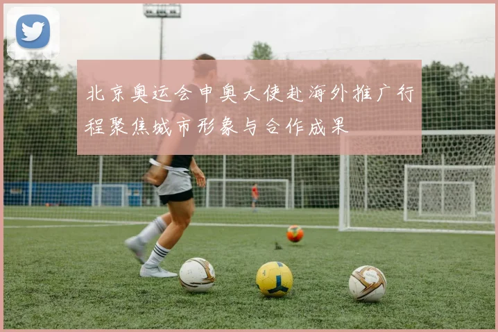 北京奥运会申奥大使赴海外推广行程聚焦城市形象与合作成果
