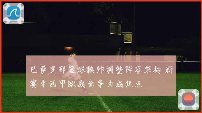 巴萨罗那篮球换帅调整阵容架构 新赛季西甲欧战竞争力成焦点