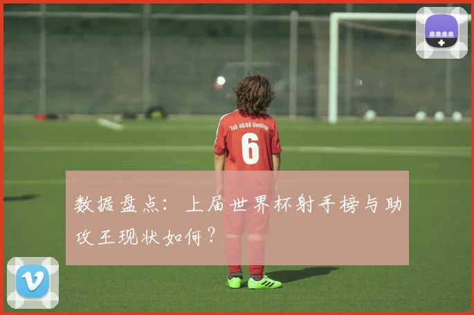 数据盘点：上届世界杯射手榜与助攻王现状如何？