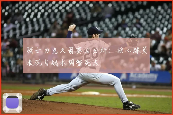骑士力克火箭赛后分析：核心球员表现与战术调整亮点