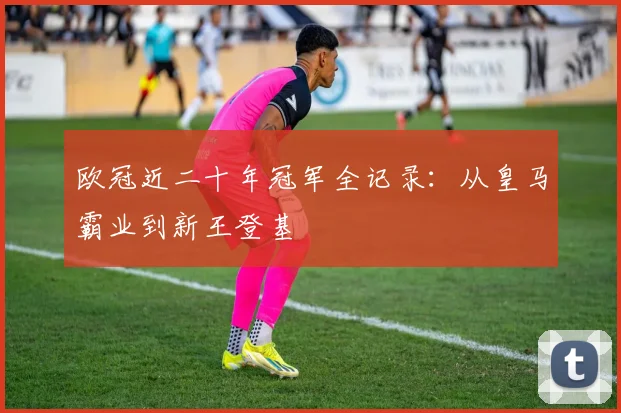 欧冠近二十年冠军全记录：从皇马霸业到新王登基