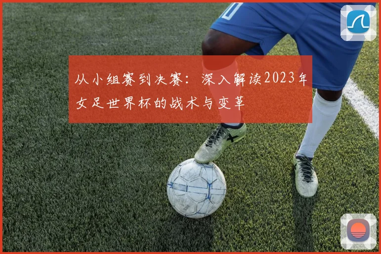 从小组赛到决赛：深入解读2023年女足世界杯的战术与变革