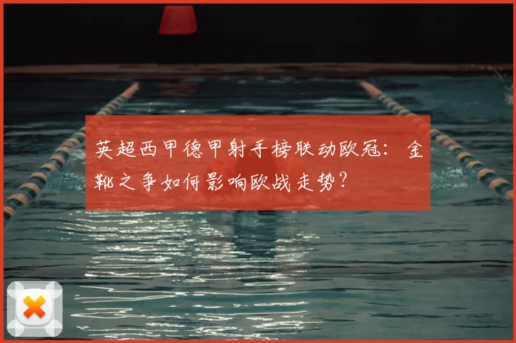英超西甲德甲射手榜联动欧冠：金靴之争如何影响欧战走势？