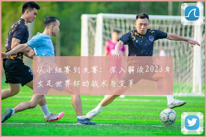 从小组赛到决赛：深入解读2023年女足世界杯的战术与变革