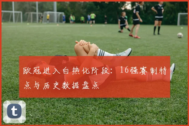 欧冠进入白热化阶段：16强赛制特点与历史数据盘点