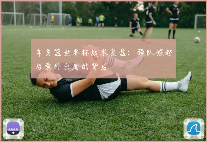 年男篮世界杯战术复盘:强队崛起与意外出局的背后