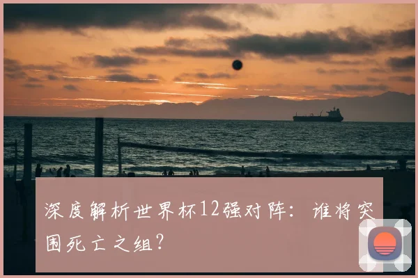 深度解析世界杯12强对阵:谁将突围死亡之组?