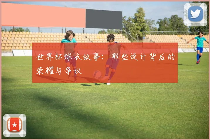 世界杯球衣故事:那些设计背后的荣耀与争议