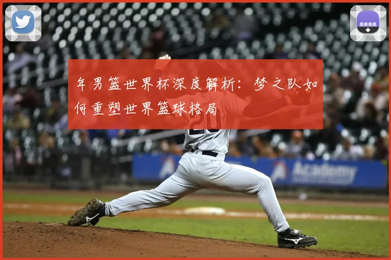 年男篮世界杯深度解析:梦之队如何重塑世界篮球格局