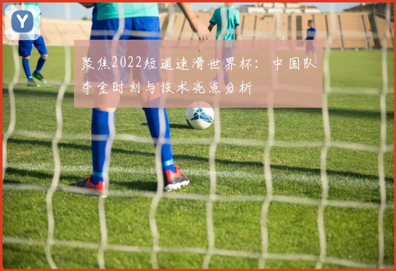 聚焦2022短道速滑世界杯:中国队夺金时刻与技术亮点分析