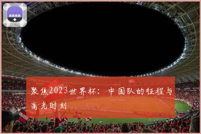聚焦2023世界杯:中国队的征程与高光时刻
