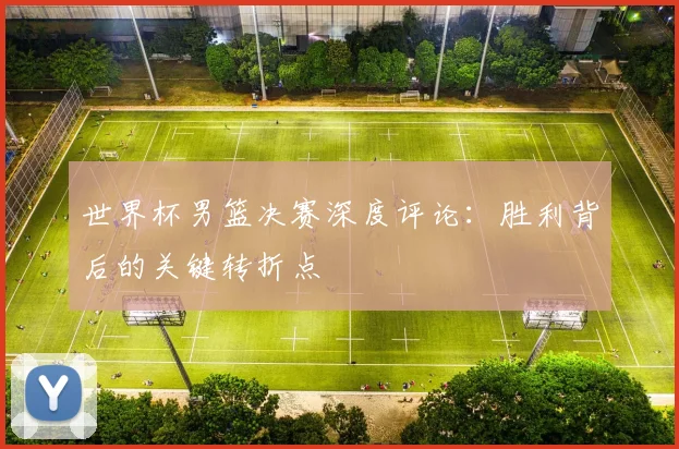 世界杯男篮决赛深度评论:胜利背后的关键转折点