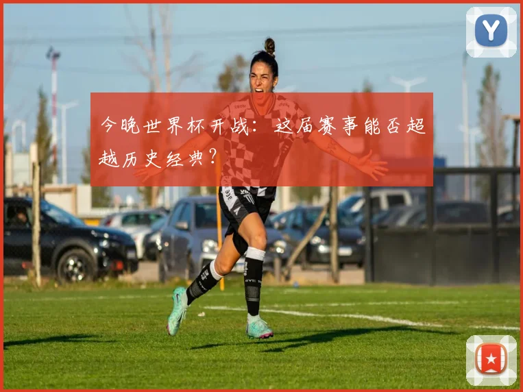 今晚世界杯开战:这届赛事能否超越历史经典?