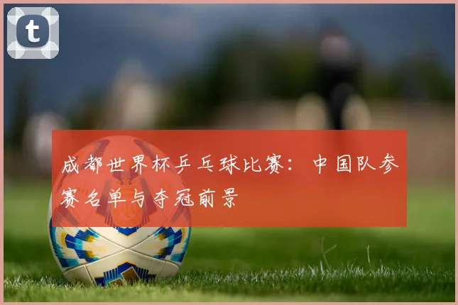 成都世界杯乒乓球比赛:中国队参赛名单与夺冠前景