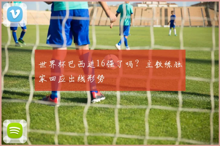 世界杯巴西进16强了吗?主教练独家回应出线形势