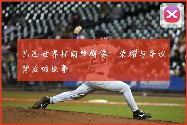 巴西世界杯前锋群像：荣耀与争议背后的故事