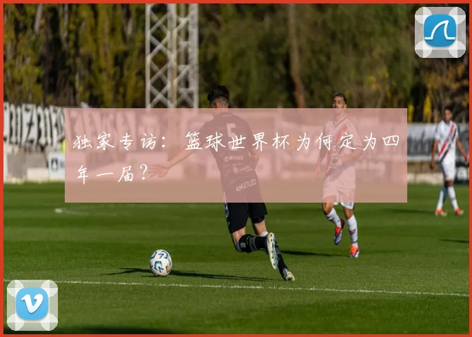独家专访:篮球世界杯为何定为四年一届?