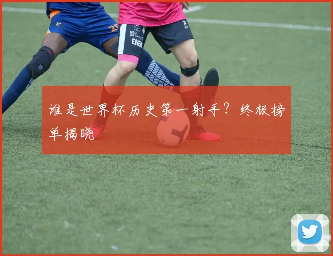 谁是世界杯历史第一射手?终极榜单揭晓