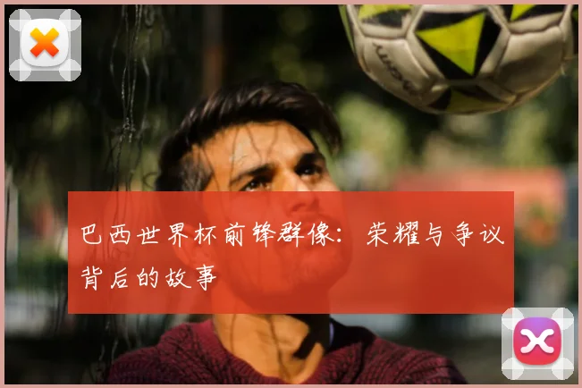 巴西世界杯前锋群像：荣耀与争议背后的故事
