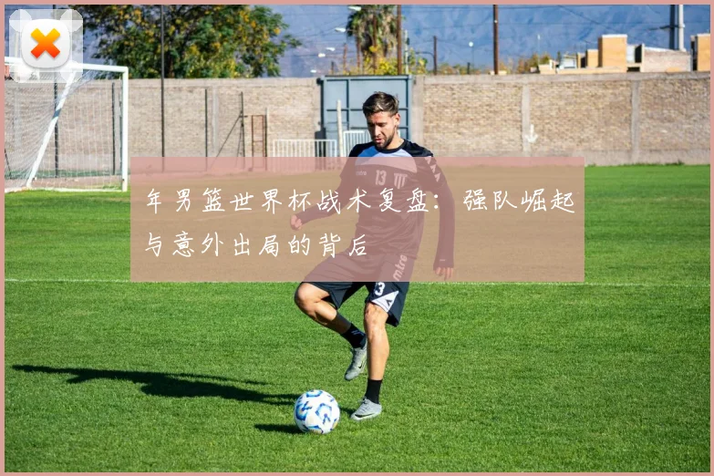 年男篮世界杯战术复盘:强队崛起与意外出局的背后