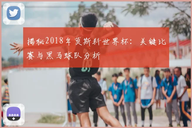 揭秘2018年莫斯科世界杯：关键比赛与黑马球队分析