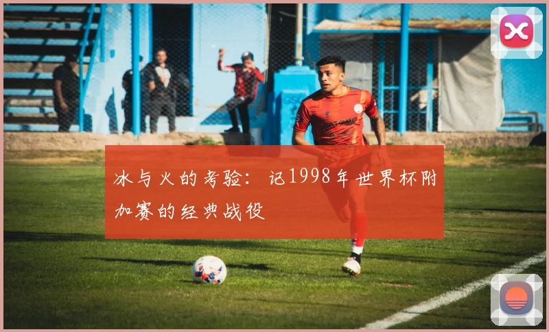 冰与火的考验：记1998年世界杯附加赛的经典战役