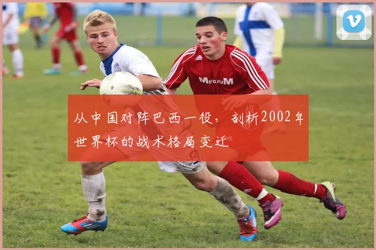 从中国对阵巴西一役，剖析2002年世界杯的战术格局变迁