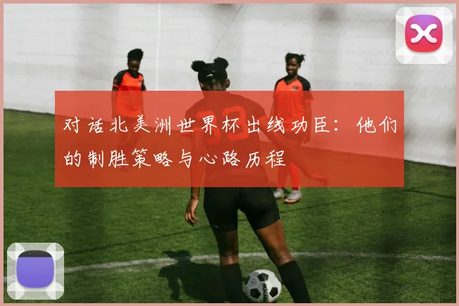 对话北美洲世界杯出线功臣：他们的制胜策略与心路历程